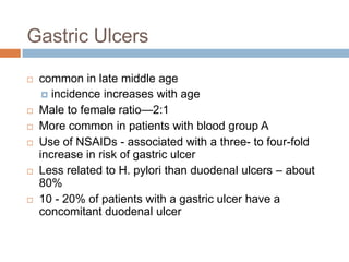 Gastric Ulcers










common in late middle age
 incidence increases with age
Male to female ratio—2:1
More common in patients with blood group A
Use of NSAIDs - associated with a three- to four-fold
increase in risk of gastric ulcer
Less related to H. pylori than duodenal ulcers – about
80%
10 - 20% of patients with a gastric ulcer have a
concomitant duodenal ulcer

 