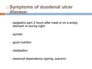

Symptoms of duodenal ulcer
disease:


epigastric pain 2 hours after meal or on a empty
stomach or during night



pyrosis



good nutrition



obstipation



seasonal dependence (spring, autumn)

 
