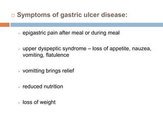 

Symptoms of gastric ulcer disease:


epigastric pain after meal or during meal



upper dyspeptic syndrome – loss of appetite, nauzea,
vomiting, flatulence



vomitting brings relief



reduced nutrition



loss of weight

 