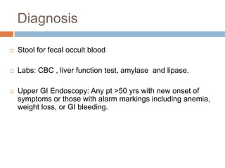 Diagnosis


Stool for fecal occult blood



Labs: CBC , liver function test, amylase and lipase.



Upper GI Endoscopy: Any pt >50 yrs with new onset of
symptoms or those with alarm markings including anemia,
weight loss, or GI bleeding.

 