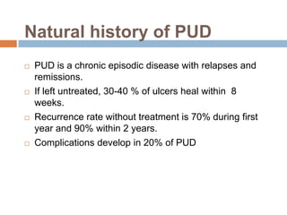 Natural history of PUD








PUD is a chronic episodic disease with relapses and
remissions.
If left untreated, 30-40 % of ulcers heal within 8
weeks.
Recurrence rate without treatment is 70% during first
year and 90% within 2 years.
Complications develop in 20% of PUD

 