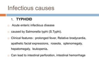 Infectious causes
1. TYPHOID


Acute enteric infectious disease



caused by Salmonella typhi (S.Typhi).



Clinical features : prolonged fever, Relative bradycardia,

apathetic facial expressions, roseola, splenomegaly,
hepatomegaly, leukopenia.


Can lead to intestinal perforation, intestinal hemorrhage

 