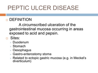 PEPTIC ULCER DISEASE




DEFINITION
A circumscribed ulceration of the
gastrointestinal mucosa occurring in areas
exposed to acid and pepsin.
Sites:







Duodenum
Stomach
Oesophagus
Gastro-enterostomy stoma
Related to ectopic gastric mucosa (e.g. in Meckel’s
diverticulum)

 