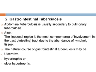 2. Gastrointestinal Tuberculosis





•
•
•

Abdominal tuberculosis is usually secondary to pulmonary
tuberculosis
Sites:
The ileocecal region is the most common area of involvement in
the gastrointestinal tract due to the abundance of lymphoid
tissue.
The natural course of gastrointestinal tuberculosis may be
Ulcerative
hypertrophic or
ulcer hypertrophic.

 