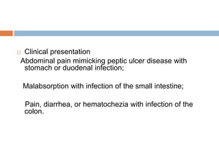 Clinical presentation
Abdominal pain mimicking peptic ulcer disease with
stomach or duodenal infection;



Malabsorption with infection of the small intestine;
Pain, diarrhea, or hematochezia with infection of the
colon.

 