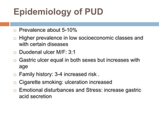 Epidemiology of PUD










Prevalence about 5-10%
Higher prevalence in low socioeconomic classes and
with certain diseases
Duodenal ulcer M/F: 3:1
Gastric ulcer equal in both sexes but increases with
age
Family history: 3-4 increased risk .
Cigarette smoking: ulceration increased
Emotional disturbances and Stress: increase gastric
acid secretion

 