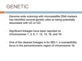 GENETIC
•

Genome wide scanning with microsatellite DNA markers
has identified several genetic sites as being potentially
associated with UC or CD.

•

Significant linkages have been reported on
chromosomes 1, 3, 6, 7, 12, 14, 16, and 19.

•

One of the clearest linkages is for IBD-1, a susceptibility
locus in the pericentromeric region of chromosome 16.

 