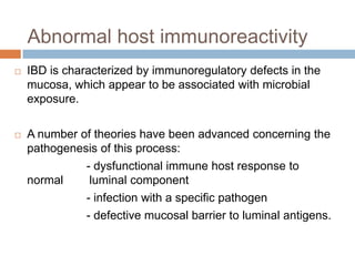 Abnormal host immunoreactivity


IBD is characterized by immunoregulatory defects in the
mucosa, which appear to be associated with microbial
exposure.



A number of theories have been advanced concerning the
pathogenesis of this process:
- dysfunctional immune host response to
normal
luminal component
- infection with a specific pathogen
- defective mucosal barrier to luminal antigens.

 