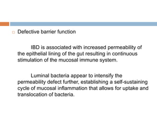 

Defective barrier function
IBD is associated with increased permeability of
the epithelial lining of the gut resulting in continuous
stimulation of the mucosal immune system.
Luminal bacteria appear to intensify the
permeability defect further, establishing a self-sustaining
cycle of mucosal inflammation that allows for uptake and
translocation of bacteria.

 