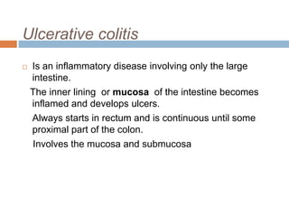 Ulcerative colitis


Is an inflammatory disease involving only the large
intestine.
The inner lining or mucosa of the intestine becomes
inflamed and develops ulcers.
Always starts in rectum and is continuous until some
proximal part of the colon.
Involves the mucosa and submucosa

 