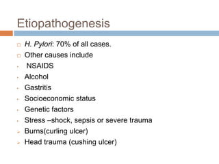 Etiopathogenesis


•
•
•

•
•
•



H. Pylori: 70% of all cases.
Other causes include
NSAIDS
Alcohol
Gastritis
Socioeconomic status
Genetic factors
Stress –shock, sepsis or severe trauma
Burns(curling ulcer)
Head trauma (cushing ulcer)

 
