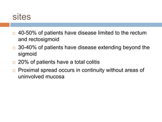 sites







40-50% of patients have disease limited to the rectum
and rectosigmoid
30-40% of patients have disease extending beyond the
sigmoid
20% of patients have a total colitis
Proximal spread occurs in continuity without areas of
uninvolved mucosa

 