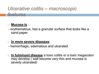 Ulcerative colitis – macroscopic
features
Mucosa is :
- erythematous, has a granular surface that looks like a
sand paper



In more severe diseases:
- hemorrhagic, edematous and ulcerated





In fulminant disease a toxic colitis or a toxic megacolon
may develop ( wall become very thin and mucosa is
severly ulcerated)

 