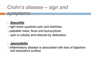 Crohn’s disease – sign and
symptoms
Ileocolitis
- right lower quadrant pain and diarhhea
- palpable mass, fever and leucocytosis
- pain is colickly and relieved by defecation



Jejunoileitis
- inflammatory disease is associated with loss of digestive
and absorptive surface



 
