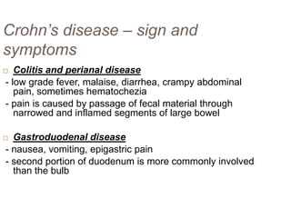 Crohn’s disease – sign and
symptoms
Colitis and perianal disease
- low grade fever, malaise, diarrhea, crampy abdominal
pain, sometimes hematochezia
- pain is caused by passage of fecal material through
narrowed and inflamed segments of large bowel



Gastroduodenal disease
- nausea, vomiting, epigastric pain
- second portion of duodenum is more commonly involved
than the bulb



 
