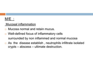 M/E :
Mucosal inflammation





Mucosa normal and retain mucus.
Well-defined focus of inflammatory cells
surrounded by non inflammed and normal mucosa
As the disease establish , neutrophils infiltrate isolated
crypts – abscess – ultimate destruction.

 
