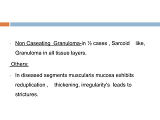 •

Non Caseating Granuloma-in ½ cases , Sarcoid
Granuloma in all tissue layers.
Others:

•

In diseased segments muscularis mucosa exhibits
reduplication ,
strictures.

thickening, irregularity's leads to

like,

 