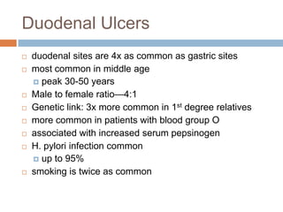 Duodenal Ulcers











duodenal sites are 4x as common as gastric sites
most common in middle age
 peak 30-50 years
Male to female ratio—4:1
Genetic link: 3x more common in 1st degree relatives
more common in patients with blood group O
associated with increased serum pepsinogen
H. pylori infection common
 up to 95%
smoking is twice as common

 