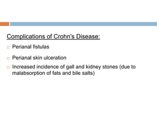 Complications of Crohn's Disease:


Perianal fistulas



Perianal skin ulceration



Increased incidence of gall and kidney stones (due to
malabsorption of fats and bile salts)

 