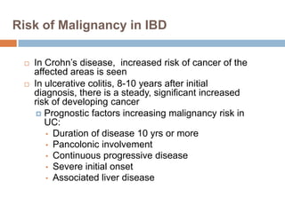 Risk of Malignancy in IBD




In Crohn’s disease, increased risk of cancer of the
affected areas is seen
In ulcerative colitis, 8-10 years after initial
diagnosis, there is a steady, significant increased
risk of developing cancer
 Prognostic factors increasing malignancy risk in
UC:
• Duration of disease 10 yrs or more
• Pancolonic involvement
• Continuous progressive disease
• Severe initial onset
• Associated liver disease

 