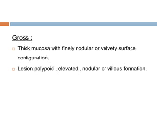 Gross :


Thick mucosa with finely nodular or velvety surface
configuration.



Lesion polypoid , elevated , nodular or villous formation.

 