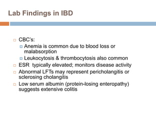 Lab Findings in IBD








CBC’s:
 Anemia is common due to blood loss or
malabsorption
 Leukocytosis & thrombocytosis also common
ESR typically elevated; monitors disease activity
Abnormal LFTs may represent pericholangitis or
sclerosing cholangitis
Low serum albumin (protein-losing enteropathy)
suggests extensive colitis

 