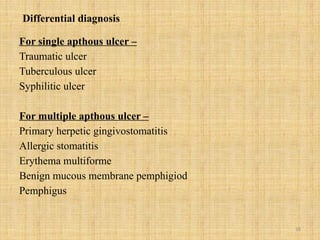 18
Differential diagnosis
For single apthous ulcer –
Traumatic ulcer
Tuberculous ulcer
Syphilitic ulcer
For multiple apthous ulcer –
Primary herpetic gingivostomatitis
Allergic stomatitis
Erythema multiforme
Benign mucous membrane pemphigiod
Pemphigus
 