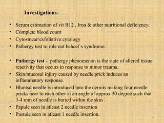 19
Investigations-
• Serum estimation of vit B12 , Iron & other nutritional deficiency.
• Complete blood count
• Cytosmear/exfoliative cytology
• Pathergy test to rule out behcet`s syndrome.
• Pathergy test - pathergy phenomenon is the state of altered tissue
reactivity that occurs in response to minor trauma.
• Skin/mucosal injury caused by needle prick induces an
inflammatory response.
• Bluntsd needle is introduced into the dermis making four needle
pricks near to each other at an angle of approx 30 degree such that
3-4 mm of needle is buried within the skin .
• Papule seen in atleast 2 needle insertion
• Pustule seen in atleast 1 needle insertion.
 