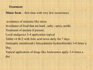 21
Treatment
Minor form – first time with very few recurrences
avoidance of stimulus like stress
Avoidance of food that are hard , salty , spicy, acidic
Treatment of anemia if present.
Local analgesics 3-4 application topical
Tablet vit B12 with folic acid twice daily for 7 days
Antiseptic mouthwash ( benzydamine hydrochloride) 3-4 times a
Day.
Topical application of drugs like Amlexanox apply 3-4 times a
day .
 