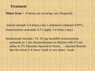 22
Treatment
Minor form – if ulcers are occuring very frequently
topical steroids 3-4 times a day ( clobetasol ointment 0.05%,
triamcinolone acetonide 0.1% apply 3-4 times a day).
Intralesional steroids ( 10- 20 mg insoluble triamcinolone
acetonide or 2 mL dexamethasone in dilution with 0.5 mL
saline or 2% lidocaine injected to lesion …..injected directly
into the lesion 3-4 times /week or two times / week .
 