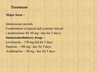 23
Treatment
Major form –
Intralesional steroids
Combination of topical and systemic steroid
( prednisolone 40- 60 mg / day for 5 days)
Immunomodulatory drugs –
Levimasole – 150 mg bid for 5 days
Dapsone – 100 mg / day for 5 days
Azathioprine – 50 mg / day for 5 days
 