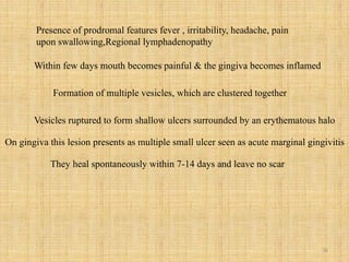 36
Presence of prodromal features fever , irritability, headache, pain
upon swallowing,Regional lymphadenopathy
Within few days mouth becomes painful & the gingiva becomes inflamed
Formation of multiple vesicles, which are clustered together
Vesicles ruptured to form shallow ulcers surrounded by an erythematous halo
On gingiva this lesion presents as multiple small ulcer seen as acute marginal gingivitis
They heal spontaneously within 7-14 days and leave no scar
 
