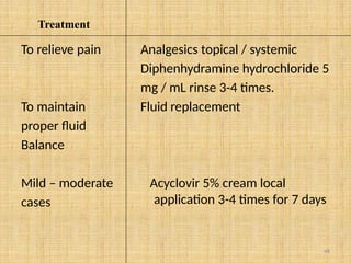 48
Treatment
To relieve pain
To maintain
proper fluid
Balance
Mild – moderate
cases
Analgesics topical / systemic
Diphenhydramine hydrochloride 5
mg / mL rinse 3-4 times.
Fluid replacement
Acyclovir 5% cream local
application 3-4 times for 7 days
 