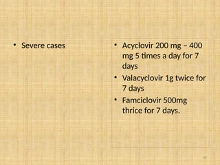 49
• Severe cases • Acyclovir 200 mg – 400
mg 5 times a day for 7
days
• Valacyclovir 1g twice for
7 days
• Famciclovir 500mg
thrice for 7 days.
 