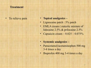57
Treatment
• To relieve pain • Topical analgesics –
• Lignocaine patch : 5% patch
• EMLA cream ( eutectic mixture of
lidocaine 2.5% & prilocaine 2.5%
• Capsaicin cream – 0.025 – 0.075%
• Systemic analgesics –
• Paracetamol/acetaminophen 500 mg
3-4 times a day
• Ibuprofen 400 mg 3-4 times a day
 