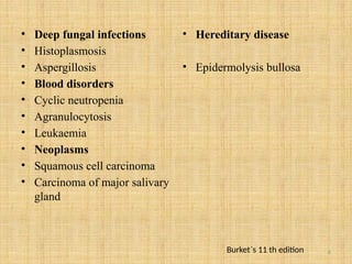 6
• Deep fungal infections
• Histoplasmosis
• Aspergillosis
• Blood disorders
• Cyclic neutropenia
• Agranulocytosis
• Leukaemia
• Neoplasms
• Squamous cell carcinoma
• Carcinoma of major salivary
gland
• Hereditary disease
• Epidermolysis bullosa
Burket`s 11 th edition
 