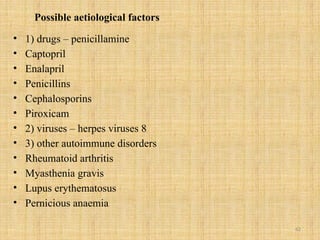 62
Possible aetiological factors
• 1) drugs – penicillamine
• Captopril
• Enalapril
• Penicillins
• Cephalosporins
• Piroxicam
• 2) viruses – herpes viruses 8
• 3) other autoimmune disorders
• Rheumatoid arthritis
• Myasthenia gravis
• Lupus erythematosus
• Pernicious anaemia
 