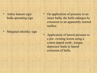 66
• Asboe hansen sign/
bulla spreading sign
• Marginal nikolsky sign
• On application of pressure to an
intact bulla, the bulla enlarges by
extension to an apparently normal
surface
• Application of lateral pressure to
a pre- existing lesion using a
cotton tipped swab , tongue
depressor leads to lateral
extension of bulla.
 