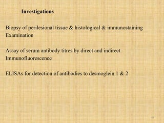 69
Investigations
Biopsy of perilesional tissue & histological & immunostaining
Examination
Assay of serum antibody titres by direct and indirect
Immunofluorescence
ELISAs for detection of antibodies to desmoglein 1 & 2
 