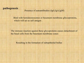 73
pathogenesis
Presence of autoantibodies (IgG,IgA,IgM)
Bind with hemidesmosomes or basement membrane gllycoproteins,
which will act as self antigen .
The immune reaction against these glycoproteins causes detachment of
the basal cells from the basement membrane zones
Resulting in the formation of subepithelial bullae
 