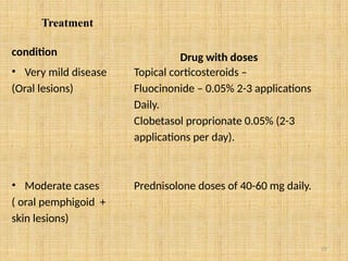 77
Treatment
condition
• Very mild disease
(Oral lesions)
• Moderate cases
( oral pemphigoid +
skin lesions)
Drug with doses
Topical corticosteroids –
Fluocinonide – 0.05% 2-3 applications
Daily.
Clobetasol proprionate 0.05% (2-3
applications per day).
Prednisolone doses of 40-60 mg daily.
 