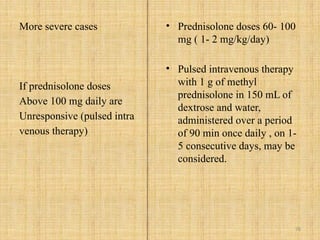 78
More severe cases
If prednisolone doses
Above 100 mg daily are
Unresponsive (pulsed intra
venous therapy)
• Prednisolone doses 60- 100
mg ( 1- 2 mg/kg/day)
• Pulsed intravenous therapy
with 1 g of methyl
prednisolone in 150 mL of
dextrose and water,
administered over a period
of 90 min once daily , on 1-
5 consecutive days, may be
considered.
 