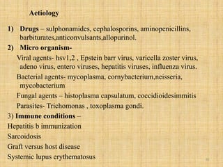 81
Aetiology
1) Drugs – sulphonamides, cephalosporins, aminopenicillins,
barbiturates,anticonvulsants,allopurinol.
2) Micro organism-
Viral agents- hsv1,2 , Epstein barr virus, varicella zoster virus,
adeno virus, entero viruses, hepatitis viruses, influenza virus.
Bacterial agents- mycoplasma, cornybacterium,neisseria,
mycobacterium
Fungal agents – histoplasma capsulatum, coccidioidesimmitis
Parasites- Trichomonas , toxoplasma gondi.
3) Immune conditions –
Hepatitis b immunization
Sarcoidosis
Graft versus host disease
Systemic lupus erythematosus
 