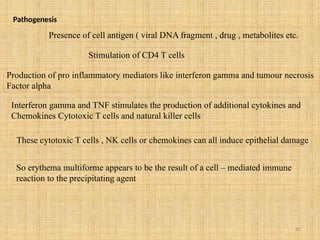 82
Pathogenesis
Presence of cell antigen ( viral DNA fragment , drug , metabolites etc.
Stimulation of CD4 T cells
Production of pro inflammatory mediators like interferon gamma and tumour necrosis
Factor alpha
Interferon gamma and TNF stimulates the production of additional cytokines and
Chemokines Cytotoxic T cells and natural killer cells
These cytotoxic T cells , NK cells or chemokines can all induce epithelial damage
So erythema multiforme appears to be the result of a cell – mediated immune
reaction to the precipitating agent
 