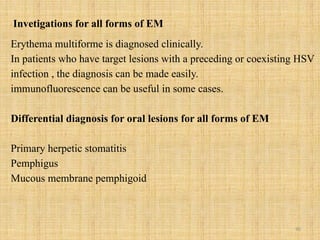 90
Invetigations for all forms of EM
Erythema multiforme is diagnosed clinically.
In patients who have target lesions with a preceding or coexisting HSV
infection , the diagnosis can be made easily.
immunofluorescence can be useful in some cases.
Differential diagnosis for oral lesions for all forms of EM
Primary herpetic stomatitis
Pemphigus
Mucous membrane pemphigoid
 