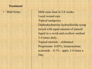 91
Treatment
• Mild forms Mild cases heal in 2-6 weeks
Local wound care
Topical analgesics
Diphenhydramine hydrochloride syrup
mixed with equal amount of antacid
liquid in a swish and swallow method
3-4 times daily.
Topical steroids – clobetasol
Proprionate 0.05%, triamcinolone
acetonide – 0.1% - apply 3-4 times a
Day.
 