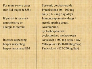92
For more severe cases
(for EM major & SJS)
If patient is resistant
unresponsive or
allergic to steroid
In cases suspecting
herpes suspecting
herpes associated EM
Systemic corticosteroids
Prednisolone 60 – 100 mg
daily ( 1- 2 mg / kg /day)
Immunosuppressive drugs /
steroid sparing drugs .
Azathioprine,
cyclophosphamide ,
cyclosporine , methotrexate
Acyclovir ( 400 mg twice / day)
Valacyclovir (500-1000mg/day)
Famciclovir (125-250mg/day)
 