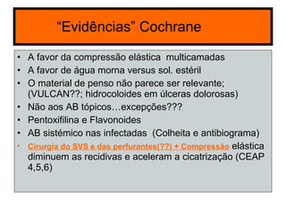 “ Evidências ” Cochrane  A favor da compressão elástica  multicamadas  A favor de água morna versus sol. estéril  O material de penso não parece ser relevante; (VULCAN??; hidrocoloides em úlceras dolorosas) Não aos AB tópicos…excepções??? Pentoxifilina e Flavonoides AB sistémico nas infectadas  (Colheita e antibiograma) Cirurgia do SVS e das perfurantes(??) + Compressão  elástica diminuem as recidivas e aceleram a cicatrização (CEAP 4,5,6)  