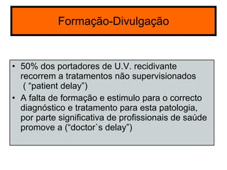 Formação-Divulgação 50% dos portadores de U.V. recidivante recorrem a tratamentos não supervisionados  ( “patient delay”) A falta de formação e estimulo para o correcto diagnóstico e tratamento para esta patologia, por parte significativa de profissionais de saúde promove a (“doctor`s delay”) 
