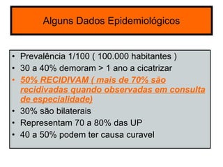 Alguns  Dados  Epidemiológicos Prevalência 1/100 ( 100.000 habitantes ) 30 a 40% demoram > 1 ano a cicatrizar 50% RECIDIVAM ( mais de 70% são recidivadas quando observadas em consulta de especialidade) 30% são bilaterais  Representam 70 a 80% das UP 40 a 50% podem ter causa curavel 
